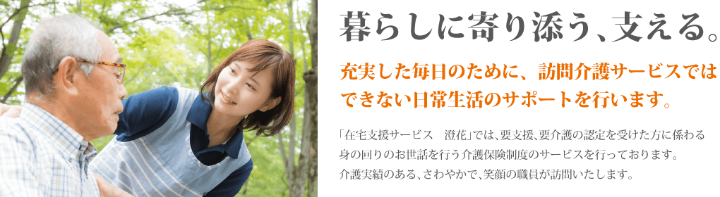 暮らしに寄り添う、支える。充実した毎日のために、訪問介護サービスではできない日常生活のサポートを行います。